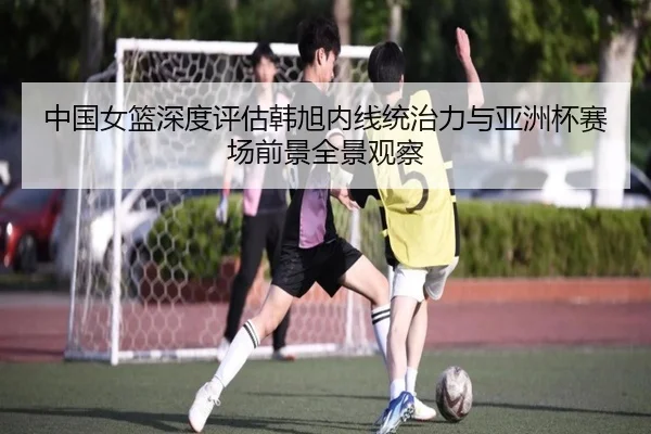 中国女篮深度评估韩旭内线统治力与亚洲杯赛场前景全景观察