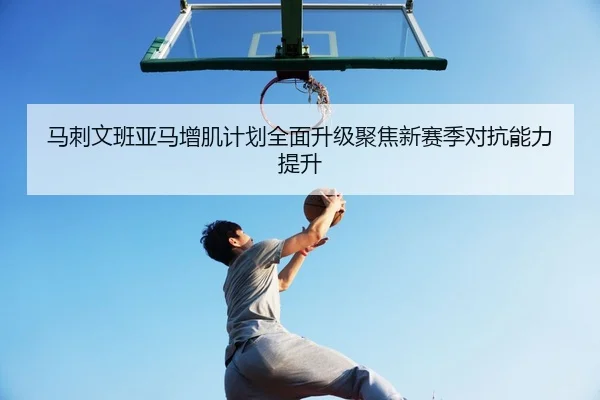 马刺文班亚马增肌计划全面升级聚焦新赛季对抗能力提升